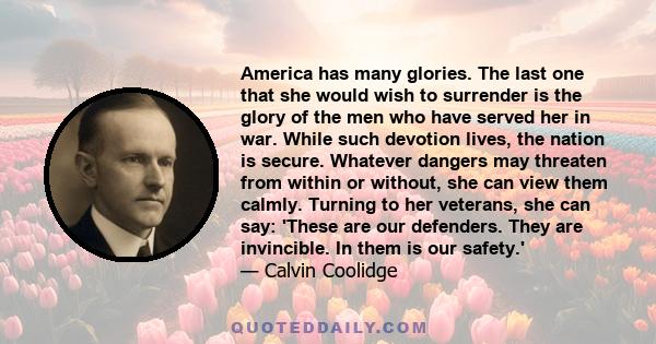 America has many glories. The last one that she would wish to surrender is the glory of the men who have served her in war. While such devotion lives, the nation is secure. Whatever dangers may threaten from within or