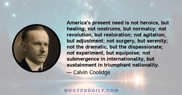 America's present need is not heroics, but healing; not nostrums, but normalcy; not revolution, but restoration; not agitation, but adjustment; not surgery, but serenity; not the dramatic, but the dispassionate; not