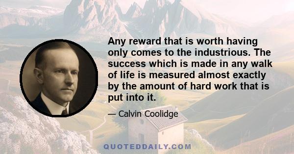 Any reward that is worth having only comes to the industrious. The success which is made in any walk of life is measured almost exactly by the amount of hard work that is put into it.