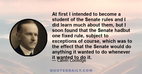 At first I intended to become a student of the Senate rules and I did learn much about them, but I soon found that the Senate hadbut one fixed rule, subject to exceptions of course, which was to the effect that the