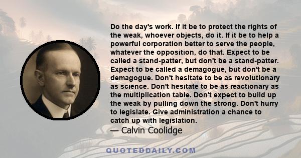 Do the day's work. If it be to protect the rights of the weak, whoever objects, do it. If it be to help a powerful corporation better to serve the people, whatever the opposition, do that. Expect to be called a