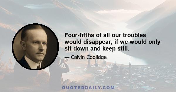 Four-fifths of all our troubles would disappear, if we would only sit down and keep still.