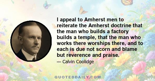 I appeal to Amherst men to reiterate the Amherst doctrine that the man who builds a factory builds a temple, that the man who works there worships there, and to each is due not scorn and blame but reverence and praise.