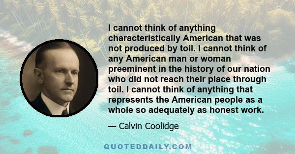 I cannot think of anything characteristically American that was not produced by toil. I cannot think of any American man or woman preeminent in the history of our nation who did not reach their place through toil. I