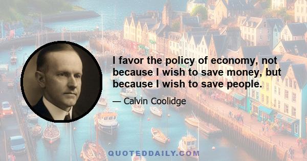 I favor the policy of economy, not because I wish to save money, but because I wish to save people. The men and women of this country who toil are the ones who bear the cost of the Government. Every dollar that we