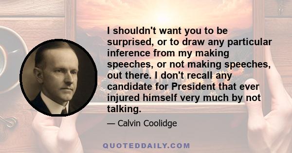 I shouldn't want you to be surprised, or to draw any particular inference from my making speeches, or not making speeches, out there. I don't recall any candidate for President that ever injured himself very much by not 