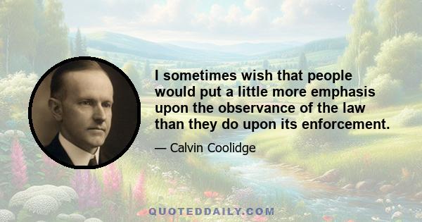 I sometimes wish that people would put a little more emphasis upon the observance of the law than they do upon its enforcement.