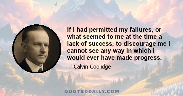 If I had permitted my failures, or what seemed to me at the time a lack of success, to discourage me I cannot see any way in which I would ever have made progress.