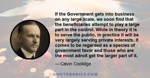 If the Government gets into business on any large scale, we soon find that the beneficiaries attempt to play a large part in the control. While in theory it is to serve the public, in practice it will be very largely