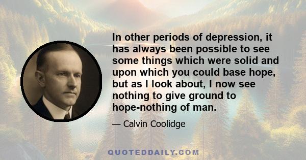 In other periods of depression, it has always been possible to see some things which were solid and upon which you could base hope, but as I look about, I now see nothing to give ground to hope-nothing of man.