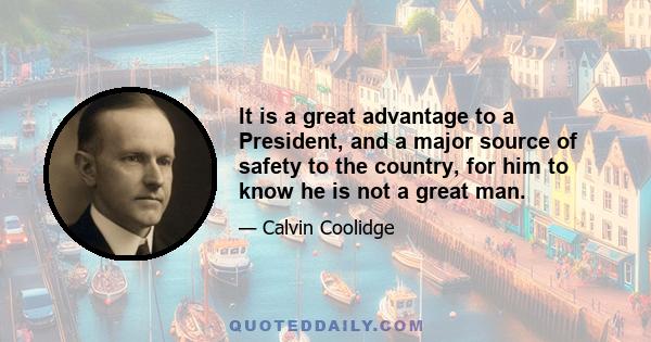 It is a great advantage to a President, and a major source of safety to the country, for him to know he is not a great man.