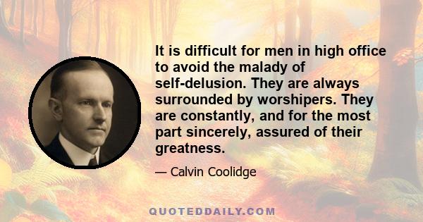 It is difficult for men in high office to avoid the malady of self-delusion. They are always surrounded by worshipers. They are constantly, and for the most part sincerely, assured of their greatness.