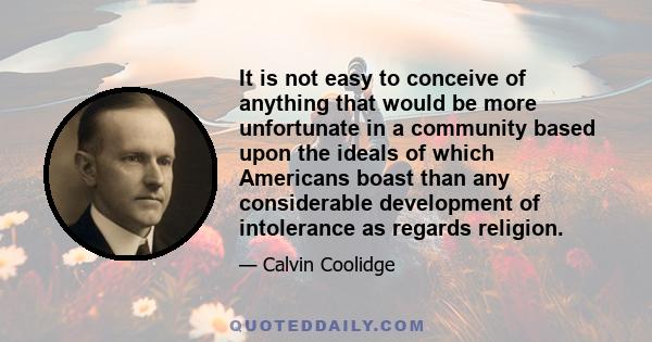 It is not easy to conceive of anything that would be more unfortunate in a community based upon the ideals of which Americans boast than any considerable development of intolerance as regards religion.