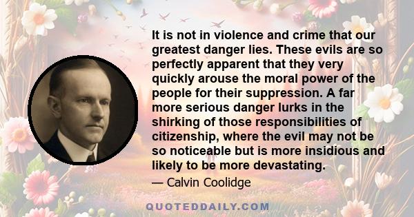 It is not in violence and crime that our greatest danger lies. These evils are so perfectly apparent that they very quickly arouse the moral power of the people for their suppression. A far more serious danger lurks in