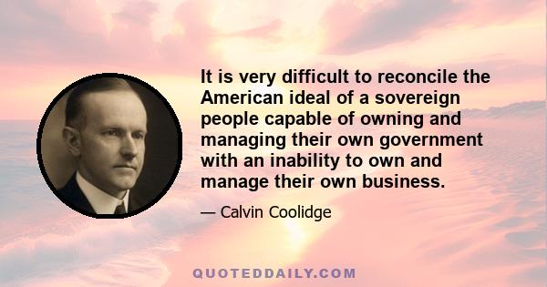 It is very difficult to reconcile the American ideal of a sovereign people capable of owning and managing their own government with an inability to own and manage their own business.