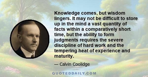 Knowledge comes, but wisdom lingers. It may not be difficult to store up in the mind a vast quantity of facts within a comparatively short time, but the ability to form judgments requires the severe discipline of hard