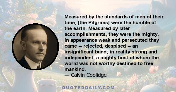 Measured by the standards of men of their time, [the Pilgrims] were the humble of the earth. Measured by later accomplishments, they were the mighty. In appearance weak and persecuted they came -- rejected, despised --