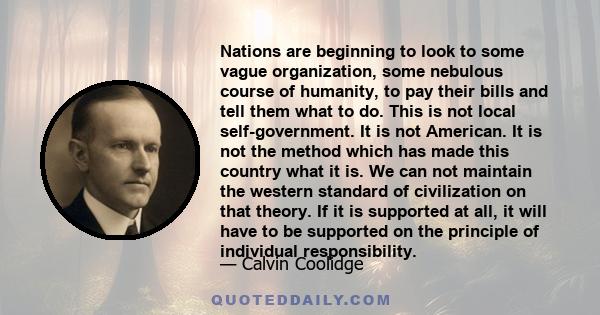 Nations are beginning to look to some vague organization, some nebulous course of humanity, to pay their bills and tell them what to do. This is not local self-government. It is not American. It is not the method which