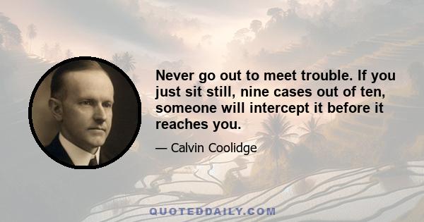 Never go out to meet trouble. If you just sit still, nine cases out of ten, someone will intercept it before it reaches you.