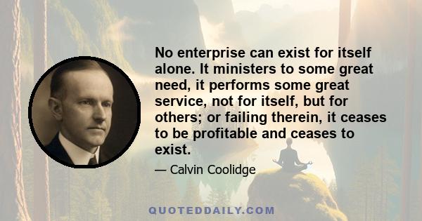 No enterprise can exist for itself alone. It ministers to some great need, it performs some great service, not for itself, but for others; or failing therein, it ceases to be profitable and ceases to exist.