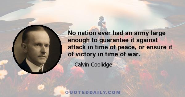 No nation ever had an army large enough to guarantee it against attack in time of peace, or ensure it of victory in time of war.