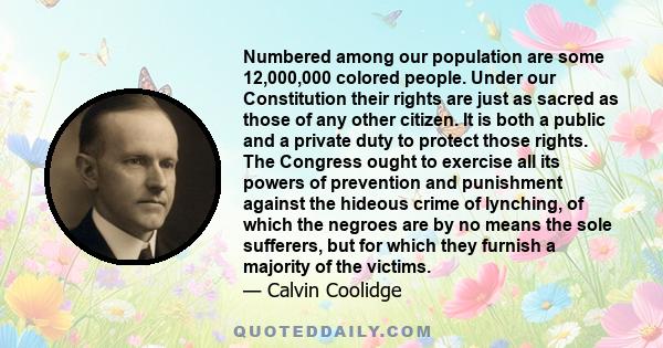 Numbered among our population are some 12,000,000 colored people. Under our Constitution their rights are just as sacred as those of any other citizen. It is both a public and a private duty to protect those rights. The 