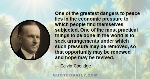 One of the greatest dangers to peace lies in the economic pressure to which people find themselves subjected. One of the most practical things to be done in the world is to seek arrangements under which such pressure