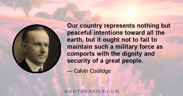 Our country represents nothing but peaceful intentions toward all the earth, but it ought not to fail to maintain such a military force as comports with the dignity and security of a great people.