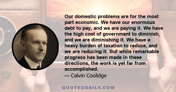 Our domestic problems are for the most part economic. We have our enormous debt to pay, and we are paying it. We have the high cost of government to diminish, and we are diminishing it. We have a heavy burden of