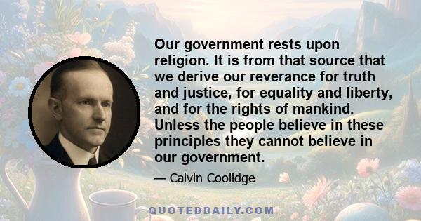 Our government rests upon religion. It is from that source that we derive our reverance for truth and justice, for equality and liberty, and for the rights of mankind. Unless the people believe in these principles they