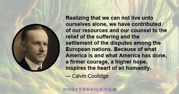 Realizing that we can not live unto ourselves alone, we have contributed of our resources and our counsel to the relief of the suffering and the settlement of the disputes among the European nations. Because of what