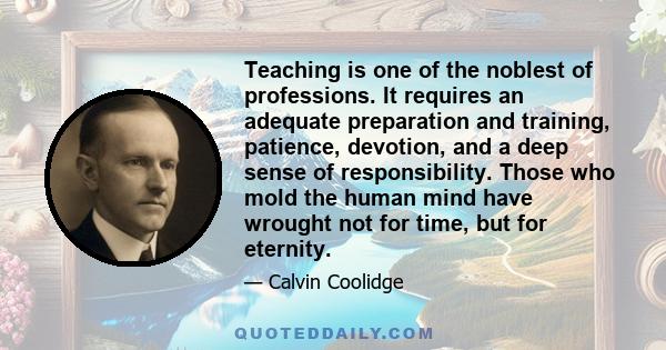 Teaching is one of the noblest of professions. It requires an adequate preparation and training, patience, devotion, and a deep sense of responsibility. Those who mold the human mind have wrought not for time, but for