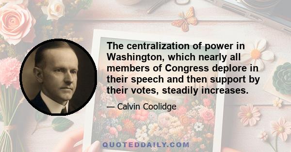 The centralization of power in Washington, which nearly all members of Congress deplore in their speech and then support by their votes, steadily increases.