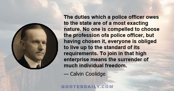 The duties which a police officer owes to the state are of a most exacting nature. No one is compelled to choose the profession ofa police officer, but having chosen it, everyone is obliged to live up to the standard of 