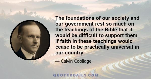 The foundations of our society and our government rest so much on the teachings of the Bible that it would be difficult to support them if faith in these teachings would cease to be practically universal in our country.