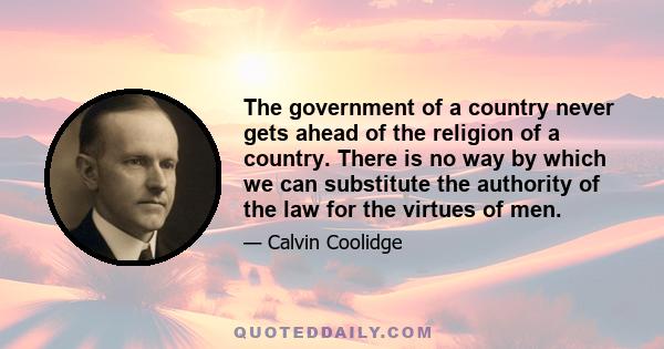 The government of a country never gets ahead of the religion of a country. There is no way by which we can substitute the authority of the law for the virtues of men.