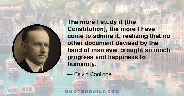 The more I study it [the Constitution], the more I have come to admire it, realizing that no other document devised by the hand of man ever brought so much progress and happiness to humanity.