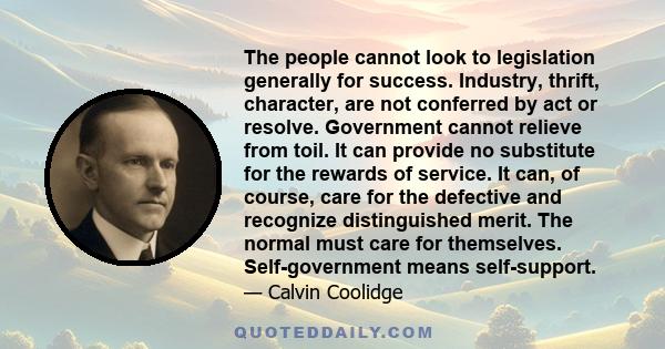 The people cannot look to legislation generally for success. Industry, thrift, character, are not conferred by act or resolve. Government cannot relieve from toil. It can provide no substitute for the rewards of