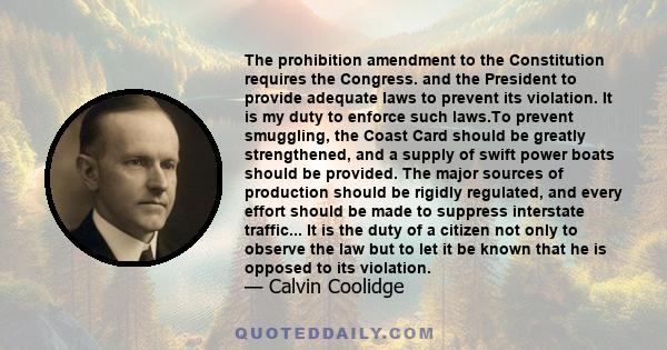 The prohibition amendment to the Constitution requires the Congress. and the President to provide adequate laws to prevent its violation. It is my duty to enforce such laws.To prevent smuggling, the Coast Card should be 