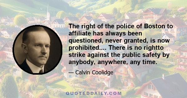 The right of the police of Boston to affiliate has always been questioned, never granted, is now prohibited.... There is no rightto strike against the public safety by anybody, anywhere, any time.