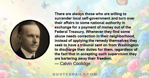 There are always those who are willing to surrender local self-government and turn over their affairs to some national authority in exchange for a payment of money out of the Federal Treasury. Whenever they find some