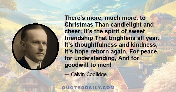 There's more, much more, to Christmas Than candlelight and cheer; It's the spirit of sweet friendship That brightens all year. It's thoughtfulness and kindness, It's hope reborn again, For peace, for understanding, And