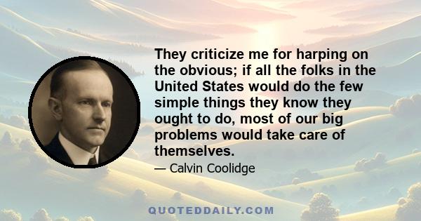 They criticize me for harping on the obvious; if all the folks in the United States would do the few simple things they know they ought to do, most of our big problems would take care of themselves.