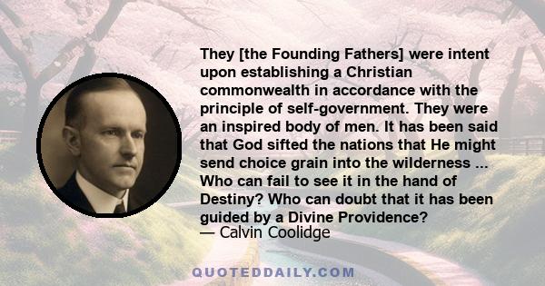 They [the Founding Fathers] were intent upon establishing a Christian commonwealth in accordance with the principle of self-government. They were an inspired body of men. It has been said that God sifted the nations