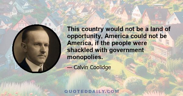 This country would not be a land of opportunity, America could not be America, if the people were shackled with government monopolies.