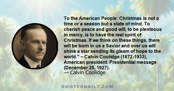 To the American People: Christmas is not a time or a season but a state of mind. To cherish peace and good will, to be plenteous in mercy, is to have the real spirit of Christmas. If we think on these things, there will 