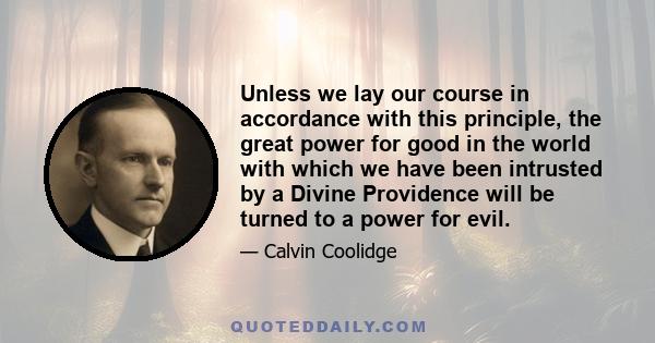 Unless we lay our course in accordance with this principle, the great power for good in the world with which we have been intrusted by a Divine Providence will be turned to a power for evil.