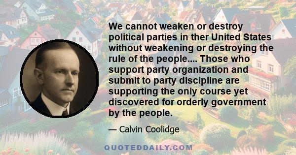 We cannot weaken or destroy political parties in ther United States without weakening or destroying the rule of the people.... Those who support party organization and submit to party discipline are supporting the only