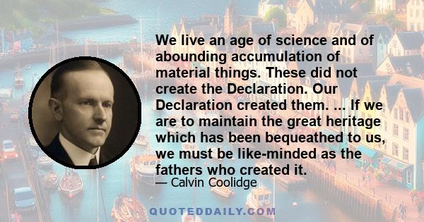 We live an age of science and of abounding accumulation of material things. These did not create the Declaration. Our Declaration created them. ... If we are to maintain the great heritage which has been bequeathed to