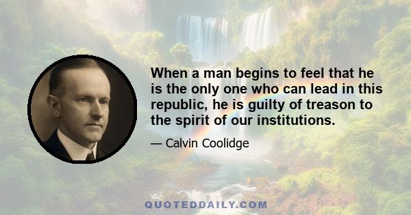 When a man begins to feel that he is the only one who can lead in this republic, he is guilty of treason to the spirit of our institutions.